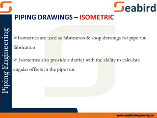 Isometrics are used as fabrication & shop drawings for pipe run
fabrication
 Isometrics also provide a drafter with the ability to calculate
angular offsets in the pipe run.
PIPING DRAWINGS – ISOMETRIC
 