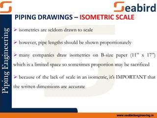  isometrics are seldom drawn to scale
 however, pipe lengths should be shown proportionately
 many companies draw isometrics on B-size paper (11” x 17”)
which is a limited space so sometimes proportion may be sacrificed
 because of the lack of scale in an isometric, it’s IMPORTANT that
the written dimensions are accurate
PIPING DRAWINGS – ISOMETRIC SCALE
 