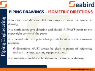  location and direction help to properly orient the isometric
drawing
 a north arrow give direction and should ALWAYS point to the
upper-right corner of the paper
 structural reference points that provide location can be shown on
isometric
 dimensions MUST always be given to points of reference;
such as structures, existing equipment…etc
 coordinates should also be shown on the isometric drawing
PIPING DRAWINGS – ISOMETRIC DIRECTIONS
 