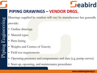 Drawings supplied by vendors will vary by manufacturer but generally
provide:
• Outline drawings
• Material types
• Parts listing
• Weights and Centres of Gravity
• Field test requirements
• Operating pressures and temperatures and data (e.g. pump curves)
• Start-up, operating, and maintenance procedures
PIPING DRAWINGS – VENDOR DRGS.
 
