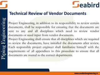 Project Engineering, in addition to its responsibility to review certain
documents, shall be responsible for ensuring that the documents are
sent to any and all disciplines which need to review vendor
documents or need input from vendor documents.
Project Engineering shall ensure that all disciplines which are required
to review the documents, have initialled the documents after review.
Each responsible project engineer shall familiarize himself with the
requirements of all appendices to this procedure to ensure that all
documents are routed to the correct departments.
Technical Review of Vendor Documents
 