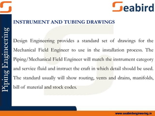 INSTRUMENT AND TUBING DRAWINGS
Design Engineering provides a standard set of drawings for the
Mechanical Field Engineer to use in the installation process. The
Piping/Mechanical Field Engineer will match the instrument category
and service fluid and instruct the craft in which detail should be used.
The standard usually will show routing, vents and drains, manifolds,
bill of material and stock codes.
 
