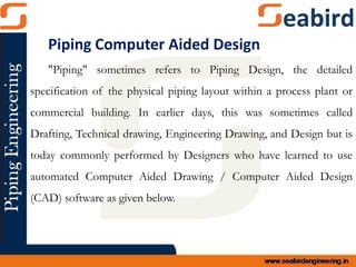 Piping Computer Aided Design
"Piping" sometimes refers to Piping Design, the detailed
specification of the physical piping layout within a process plant or
commercial building. In earlier days, this was sometimes called
Drafting, Technical drawing, Engineering Drawing, and Design but is
today commonly performed by Designers who have learned to use
automated Computer Aided Drawing / Computer Aided Design
(CAD) software as given below.
 