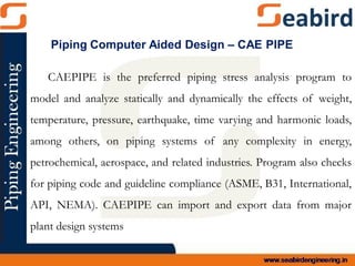 CAEPIPE is the preferred piping stress analysis program to
model and analyze statically and dynamically the effects of weight,
temperature, pressure, earthquake, time varying and harmonic loads,
among others, on piping systems of any complexity in energy,
petrochemical, aerospace, and related industries. Program also checks
for piping code and guideline compliance (ASME, B31, International,
API, NEMA). CAEPIPE can import and export data from major
plant design systems
Piping Computer Aided Design – CAE PIPE
 
