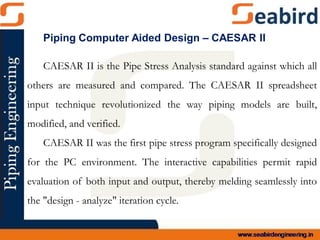 CAESAR II is the Pipe Stress Analysis standard against which all
others are measured and compared. The CAESAR II spreadsheet
input technique revolutionized the way piping models are built,
modified, and verified.
CAESAR II was the first pipe stress program specifically designed
for the PC environment. The interactive capabilities permit rapid
evaluation of both input and output, thereby melding seamlessly into
the "design - analyze" iteration cycle.
Piping Computer Aided Design – CAESAR II
 