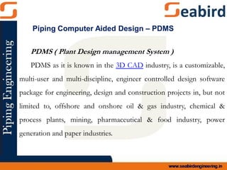 PDMS ( Plant Design management System )
PDMS as it is known in the 3D CAD industry, is a customizable,
multi-user and multi-discipline, engineer controlled design software
package for engineering, design and construction projects in, but not
limited to, offshore and onshore oil & gas industry, chemical &
process plants, mining, pharmaceutical & food industry, power
generation and paper industries.
Piping Computer Aided Design – PDMS
 