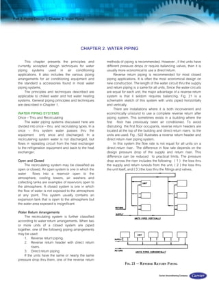 Part 3. Piping Design | Chapter 2. Water Piping
CHAPTER 2. WATER PIPING
This chapter presents the principles and
currently accepted design techniques for water
piping systems used in air conditioning
applications. It also includes the various piping
arrangements for air conditioning equipment and
the standard a accessories found in most water
piping systems.
The principles and techniques described are
applicable to chilled water and hot water heating
systems. General piping principles and techniques
are described in Chapter 1.
WATER PIPING SYSTEMS
Once – Thru and Recirculating
The water piping systems discussed here are
divided into once – thru and recirulating types. In a
once – thru system water passes thru the
equipment only once and discharged. In a
recirculainng system water is not discharged, but
flows in repeating circuit from the heat exchanger
to the refrigeration equipment and back to the heat
exchanger.
Open and Closed
The recirculating system may be classified as
open or closed. An open system is one in which the
water flows into a reservoir open to the
atmosphere; cooling towers, air washers and
collecting tanks are examples of reservoirs open to
the atmosphere. A closed system is one in which
the flow of water is not exposed to the atmosphere
at any point. This system usually contains an
expansion tank that is open to the atmosphere but
the water area exposed is insignificant
Water Return Arrangements
The recirculating system is further classified
according to water return arrangements. When two
or more units of a closed system are piped
together, one of the following piping arrangements
may be used:
1. Reverse return piping.
2. Reverse return header with direct return
risers.
3. Direct return piping
If the units have the same or nearly the same
pressure drop thru them, one of the reverse return
methods of piping is recommended. However , if the units have
different pressure drops or require balancing valves, then it is
usually more economical to use a direct return.
Reverse return piping is recommended for most closed
piping applications. It is often the most economical design on
new construction. The length of the water circuit thru the supply
and return piping is a same for all units. Since the water circuits
are equal for each unit, the major advantage of a reverse return
system is that it seldom requires balancing. Fig. 21 is a
schematim sketch of this system with units piped horizontally
and vertically.
There are installations where it is both inconvenient and
economically unsound to use a complete reverse return after
piping system. This sometimes exists in a building where the
first floor has previously been air conditioned. To avoid
distrubing the first floor occupants, reverse return headers are
located at the top of the building and direct return risers to the
units are used. Fig . 522 illustrates a reverse return header and
direct return riser piping system.
In this system the flow rate is not equal for all units on a
direct return riser. The difference in flow rate depends on the
design pressure drop of the supply and return riser. This
difference can be reduced to practical limits. The pressure
drop across the riser includes the following: ( 1 ) the loss thru
the supply and return runouts from the unit, ( 2 ) the loss thru
the unit itself, and ( 3 ) the loss thru the fittings and valves.
 