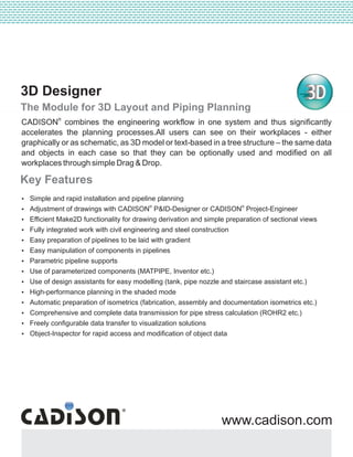 3D Designer
The Module for 3D Layout and Piping Planning
Key Features
?Simple and rapid installation and pipeline planning
® ®
?Adjustment of drawings with CADISON P&ID-Designer or CADISON Project-Engineer
?Efficient Make2D functionality for drawing derivation and simple preparation of sectional views
?Fully integrated work with civil engineering and steel construction
?Easy preparation of pipelines to be laid with gradient
?Easy manipulation of components in pipelines
?Parametric pipeline supports
?Use of parameterized components (MATPIPE, Inventor etc.)
?Use of design assistants for easy modelling (tank, pipe nozzle and staircase assistant etc.)
?High-performance planning in the shaded mode
?Automatic preparation of isometrics (fabrication, assembly and documentation isometrics etc.)
?Comprehensive and complete data transmission for pipe stress calculation (ROHR2 etc.)
?Freely configurable data transfer to visualization solutions
?Object-Inspector for rapid access and modification of object data
--------------------------------------------------------------------------------------------------------------------------------------------------------------------------------------------------------------------------------------------------------------------------------------------------------------------
--------------------------------------------------------------------------------------------------------------------------------------------------------------------------------------------------------------------------------------------------------------------------------------------------------------------
---------------------------------------------------------------------------------------------------------------------------------------------------------------------------------------------------------------------------------------
www.cadison.com
®
CADISON combines the engineering workflow in one system and thus significantly
accelerates the planning processes.All users can see on their workplaces - either
graphically or as schematic, as 3D model or text-based in a tree structure – the same data
and objects in each case so that they can be optionally used and modified on all
workplaces through simple Drag & Drop.
 