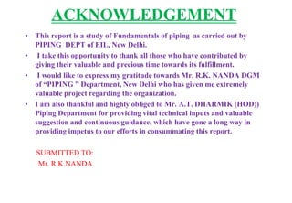 ACKNOWLEDGEMENT
• This report is a study of Fundamentals of piping as carried out by
PIPING DEPT of EIL, New Delhi.
• I ta...