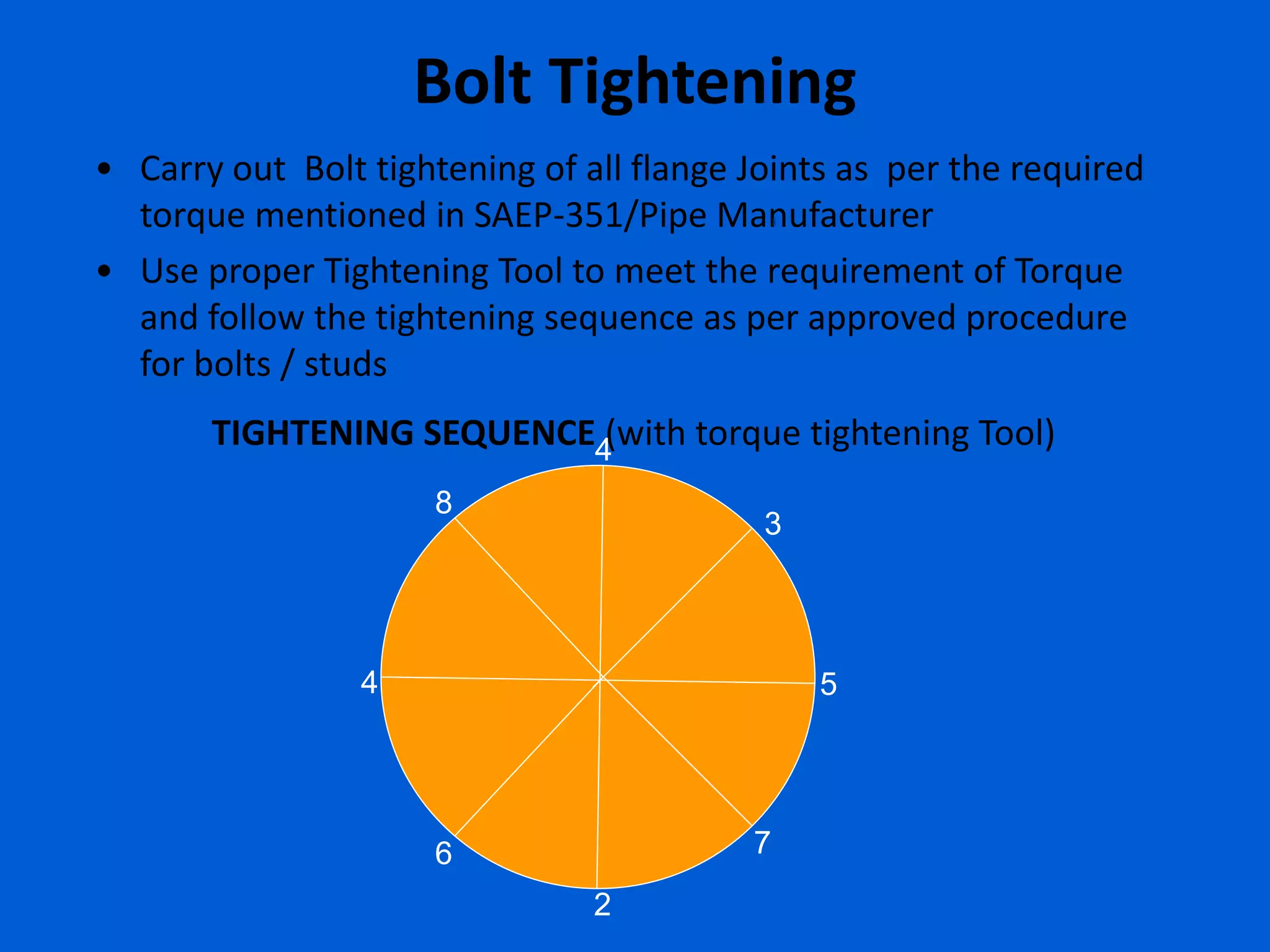 Bolt Tightening
• Carry out Bolt tightening of all flange Joints as per the required
torque mentioned in SAEP-351/Pipe Manufacturer
• Use proper Tightening Tool to meet the requirement of Torque
and follow the tightening sequence as per approved procedure
for bolts / studs
1
2
3
4 5
6 7
8
TIGHTENING SEQUENCE (with torque tightening Tool)
8
4
 