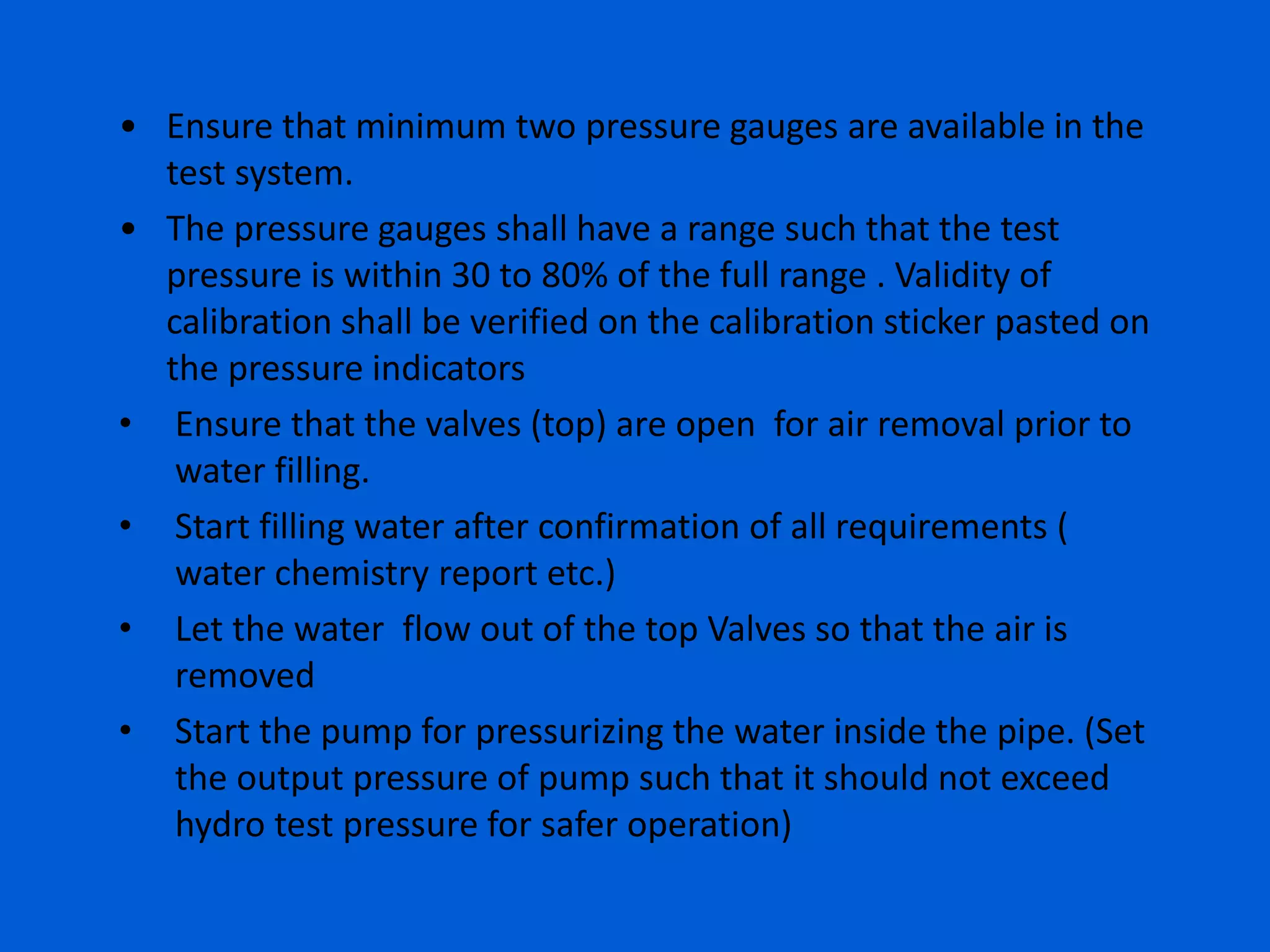 • Ensure that minimum two pressure gauges are available in the
test system.
• The pressure gauges shall have a range such that the test
pressure is within 30 to 80% of the full range . Validity of
calibration shall be verified on the calibration sticker pasted on
the pressure indicators
• Ensure that the valves (top) are open for air removal prior to
water filling.
• Start filling water after confirmation of all requirements (
water chemistry report etc.)
• Let the water flow out of the top Valves so that the air is
removed
• Start the pump for pressurizing the water inside the pipe. (Set
the output pressure of pump such that it should not exceed
hydro test pressure for safer operation)
 