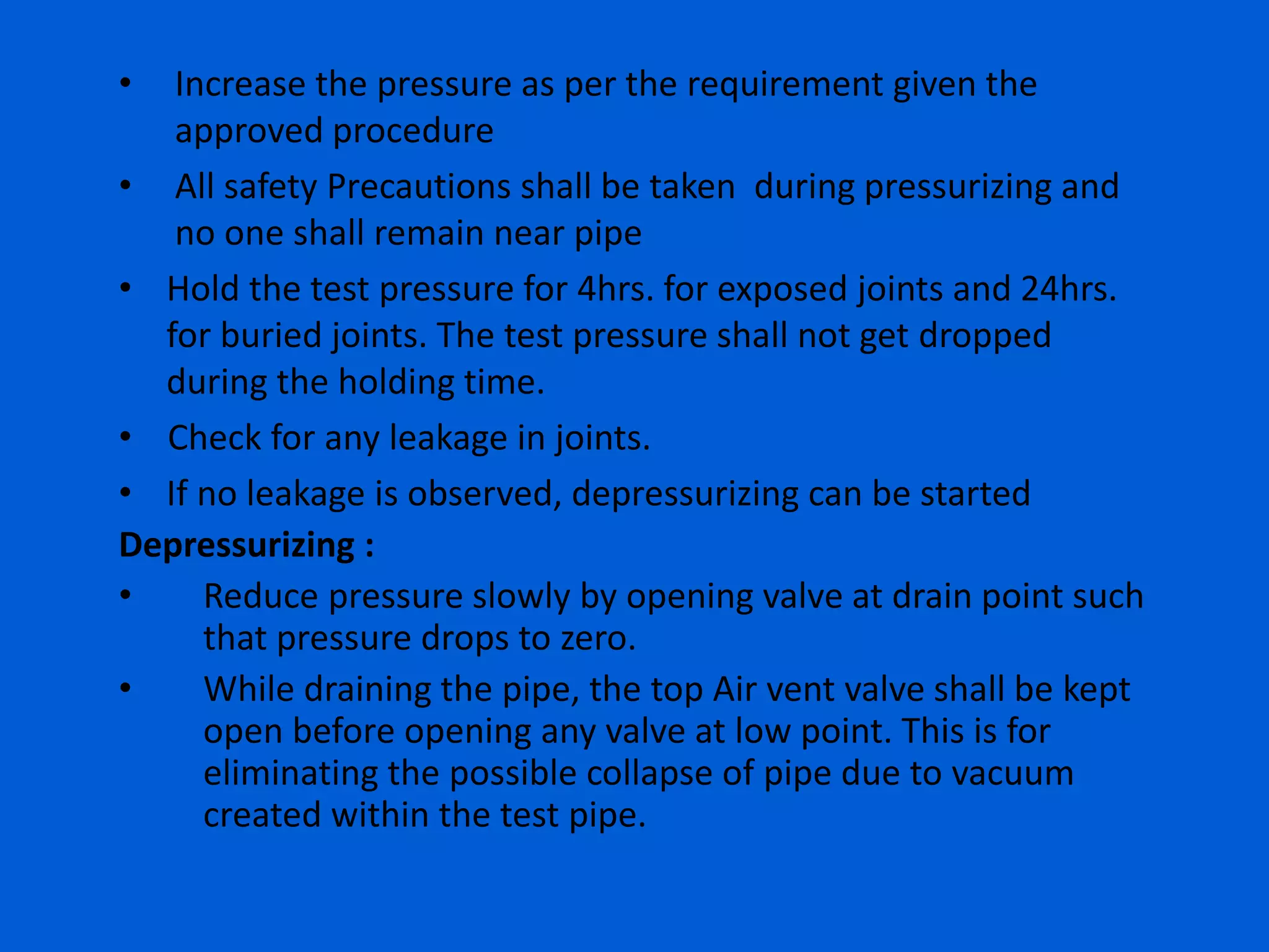 • Increase the pressure as per the requirement given the
approved procedure
• All safety Precautions shall be taken during pressurizing and
no one shall remain near pipe
• Hold the test pressure for 4hrs. for exposed joints and 24hrs.
for buried joints. The test pressure shall not get dropped
during the holding time.
• Check for any leakage in joints.
• If no leakage is observed, depressurizing can be started
Depressurizing :
• Reduce pressure slowly by opening valve at drain point such
that pressure drops to zero.
• While draining the pipe, the top Air vent valve shall be kept
open before opening any valve at low point. This is for
eliminating the possible collapse of pipe due to vacuum
created within the test pipe.
 