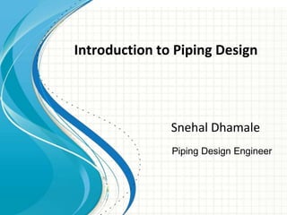 Introduction to Piping
Design
Snehal Nalawade.
Piping Design Engineer
Introduction to Piping Design
Snehal Dhamale
 