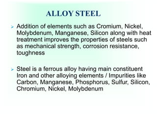 ALLOY STEEL
 Addition of elements such as Cromium, Nickel,
Molybdenum, Manganese, Silicon along with heat
treatment improves the properties of steels such
as mechanical strength, corrosion resistance,
toughness
 Steel is a ferrous alloy having main constituent
Iron and other alloying elements / Impurities like
Carbon, Manganese, Phosphorus, Sulfur, Silicon,
Chromium, Nickel, Molybdenum
 