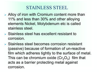 STAINLESS STEEL
 Alloy of iron with Cromium content more than
11% and less than 30% and other alloying
elements Nickel, Molybdenum etc is called
stainless steel.
 Stainless steel has excellent resistant to
corrosion.
 Stainless steel becomes corrosion resistant
(passive) because of formation of un-reactive
film which adheres tightly to the surface of metal.
This can be chromium oxide (Cr2O3) film that
acts as a barrier protecting metal against
corrosion.
 