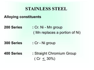 STAINLESS STEEL
Alloying constituents
200 Series : Cr. Ni - Mn group
( Mn replaces a portion of Ni)
300 Series : Cr - Ni group
400 Series : Straight Chromium Group
( Cr < 30%)
 
