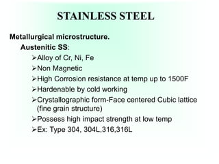 STAINLESS STEEL
Metallurgical microstructure.
Austenitic SS:
Alloy of Cr, Ni, Fe
Non Magnetic
High Corrosion resistance at temp up to 1500F
Hardenable by cold working
Crystallographic form-Face centered Cubic lattice
(fine grain structure)
Possess high impact strength at low temp
Ex: Type 304, 304L,316,316L
 