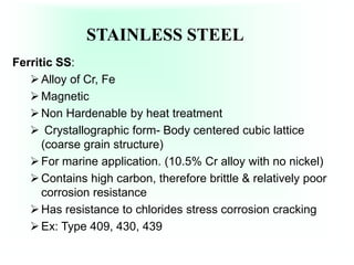 STAINLESS STEEL
Ferritic SS:
Alloy of Cr, Fe
Magnetic
Non Hardenable by heat treatment
 Crystallographic form- Body centered cubic lattice
(coarse grain structure)
For marine application. (10.5% Cr alloy with no nickel)
Contains high carbon, therefore brittle & relatively poor
corrosion resistance
Has resistance to chlorides stress corrosion cracking
Ex: Type 409, 430, 439
 