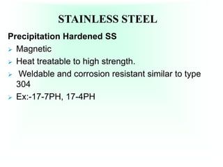 STAINLESS STEEL
Precipitation Hardened SS
 Magnetic
 Heat treatable to high strength.
 Weldable and corrosion resistant similar to type
304
 Ex:-17-7PH, 17-4PH
 