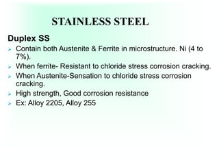 STAINLESS STEEL
Duplex SS
 Contain both Austenite & Ferrite in microstructure. Ni (4 to
7%).
 When ferrite- Resistant to chloride stress corrosion cracking.
 When Austenite-Sensation to chloride stress corrosion
cracking.
 High strength, Good corrosion resistance
 Ex: Alloy 2205, Alloy 255
 
