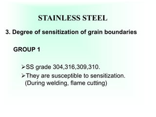 STAINLESS STEEL
3. Degree of sensitization of grain boundaries
GROUP 1
SS grade 304,316,309,310.
They are susceptible to sensitization.
(During welding, flame cutting)
 