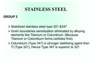 STAINLESS STEEL
GROUP 2
Stabilized stainless steel type 321 &347
Grain boundaries sensitization eliminated by alloying
elements like Titanium or Columbium. (Because
Titanium or Columbium forms carbides first).
Columbium (Type 347) is stronger stabilizing agent than
Ti (Type 321), Hence Type 347 is superior to 321
 
