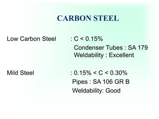 CARBON STEEL
Low Carbon Steel : C < 0.15%
Condenser Tubes : SA 179
Weldability : Excellent
Mild Steel : 0.15% < C < 0.30%
Pipes : SA 106 GR B
Weldability: Good
 
