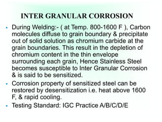 INTER GRANULAR CORROSION
 During Welding:- ( at Temp. 800-1600 F ), Carbon
molecules diffuse to grain boundary & precipitate
out of solid solution as chromium carbide at the
grain boundaries. This result in the depletion of
chromium content in the thin envelope
surrounding each grain, Hence Stainless Steel
becomes susceptible to Inter Granular Corrosion
& is said to be sensitized.
 Corrosion property of sensitized steel can be
restored by desensitization i.e. heat above 1600
F, & rapid cooling.
 Testing Standard: IGC Practice A/B/C/D/E
 