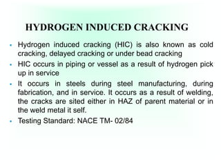 HYDROGEN INDUCED CRACKING
 Hydrogen induced cracking (HIC) is also known as cold
cracking, delayed cracking or under bead cracking
 HIC occurs in piping or vessel as a result of hydrogen pick
up in service
 It occurs in steels during steel manufacturing, during
fabrication, and in service. It occurs as a result of welding,
the cracks are sited either in HAZ of parent material or in
the weld metal it self.
 Testing Standard: NACE TM- 02/84
 