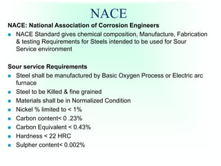 NACE
NACE: National Association of Corrosion Engineers
 NACE Standard gives chemical composition, Manufacture, Fabrication
& testing Requirements for Steels intended to be used for Sour
Service environment
Sour service Requirements
 Steel shall be manufactured by Basic Oxygen Process or Electric arc
furnace
 Steel to be Killed & fine grained
 Materials shall be in Normalized Condition
 Nickel % limited to < 1%
 Carbon content< 0 .23%
 Carbon Equivalent < 0.43%
 Hardness < 22 HRC
 Sulpher content< 0.002%
 