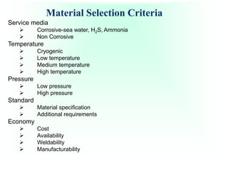 Material Selection Criteria
Service media
 Corrosive-sea water, H2S, Ammonia
 Non Corrosive
Temperature
 Cryogenic
 Low temperature
 Medium temperature
 High temperature
Pressure
 Low pressure
 High pressure
Standard
 Material specification
 Additional requirements
Economy
 Cost
 Availability
 Weldability
 Manufacturability
 
