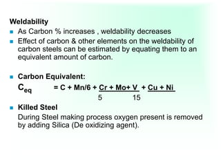 Weldability
 As Carbon % increases , weldability decreases
 Effect of carbon & other elements on the weldability of
carbon steels can be estimated by equating them to an
equivalent amount of carbon.
 Carbon Equivalent:
Ceq = C + Mn/6 + Cr + Mo+ V + Cu + Ni
5 15
 Killed Steel
During Steel making process oxygen present is removed
by adding Silica (De oxidizing agent).
 