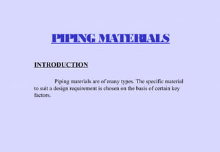 PIPING MATERIALS
INTRODUCTION
Piping materials are of many types. The specific material
to suit a design requirement is chosen on the basis of certain key
factors.

 