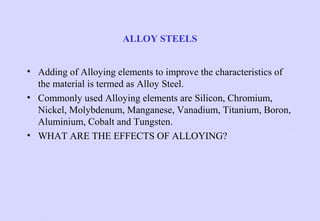 ALLOY STEELS
• Adding of Alloying elements to improve the characteristics of
the material is termed as Alloy Steel.
• Commonly used Alloying elements are Silicon, Chromium,
Nickel, Molybdenum, Manganese, Vanadium, Titanium, Boron,
Aluminium, Cobalt and Tungsten.
• WHAT ARE THE EFFECTS OF ALLOYING?

 