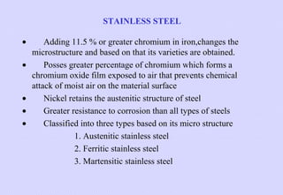 STAINLESS STEEL
•
•

•
•
•

Adding 11.5 % or greater chromium in iron,changes the
microstructure and based on that its varieties are obtained.
Posses greater percentage of chromium which forms a
chromium oxide film exposed to air that prevents chemical
attack of moist air on the material surface
Nickel retains the austenitic structure of steel
Greater resistance to corrosion than all types of steels
Classified into three types based on its micro structure
1. Austenitic stainless steel
2. Ferritic stainless steel
3. Martensitic stainless steel

 