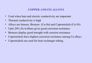 COPPER AND ITS ALLOYS
•
•
•
•
•
•
•

Used when heat and electric conductivity are important
Theraml conductivity is high
Alloys are brasses, Bronzes (Cu-Sn) and Cupronickels (Cu-Ni)
Upto 20% Zn in Brass gives good corrosion resistance
Bronzes display good strength with corrsion resistance
Cupronickels have highest corrosion resistance among Cu alloys
Cupronickels are used for heat exchanger tubing

 