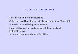 NICKEL AND ITS ALLOYS
•
•
•
•

Easy machinability and weldability
Chloromet and Hastelloy are widely used other than Monel 400
Not resistant to oxidising environments
Monel 400 is used to handle dilute sulphuric acid and
hydrochloric acid
• Alkalis and sea water do not affect Nickel

 