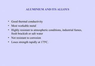ALUMINIUM AND ITS ALLOYS

• Good thermal conductivity
• Most workable metal
• Highly resistant to atmospheric conditions, industrial fumes,
fresh brackish or salt water
• Not resistant to corrosion
• Loses strength rapidly at 1750C.

 