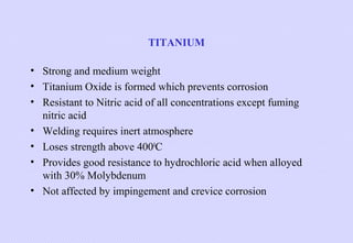 TITANIUM
• Strong and medium weight
• Titanium Oxide is formed which prevents corrosion
• Resistant to Nitric acid of all concentrations except fuming
nitric acid
• Welding requires inert atmosphere
• Loses strength above 4000C
• Provides good resistance to hydrochloric acid when alloyed
with 30% Molybdenum
• Not affected by impingement and crevice corrosion

 