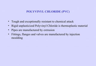 POLYVINYL CHLORIDE (PVC)
•
•
•
•

Tough and exceptionally resistant to chemical attack
Rigid unplasticized Polyvinyl Chloride is thermoplastic material
Pipes are manufactured by extrusion
Fittings, flanges and valves are manufactured by injection
moulding

 