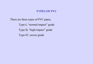 TYPES OF PVC
There are three types of PVC pipes,
Type-I, “normal-impact” grade
Type-II, “high-impact” grade
Type-IV, newer grade

 