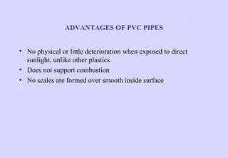 ADVANTAGES OF PVC PIPES
• No physical or little deterioration when exposed to direct
sunlight, unlike other plastics
• Does not support combustion
• No scales are formed over smooth inside surface

 