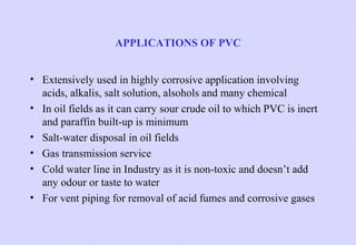 APPLICATIONS OF PVC
• Extensively used in highly corrosive application involving
acids, alkalis, salt solution, alsohols and many chemical
• In oil fields as it can carry sour crude oil to which PVC is inert
and paraffin built-up is minimum
• Salt-water disposal in oil fields
• Gas transmission service
• Cold water line in Industry as it is non-toxic and doesn’t add
any odour or taste to water
• For vent piping for removal of acid fumes and corrosive gases

 