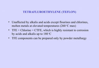 TETRAFLUROETHYLENE (TEFLON)
• Unaffected by alkalis and acids except flourines and chlorines,
molten metals at elevated temperatures (260 0C max)
• TFE + Chlorine = CTFE, which is highly resistant to corrosion
by acids and alkalis up to 180 0C
• TFE components can be prepared only by powder metallurgy

 