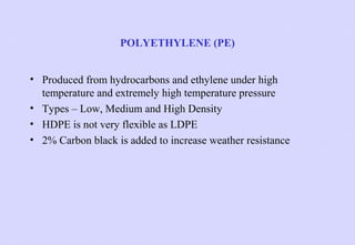 POLYETHYLENE (PE)
• Produced from hydrocarbons and ethylene under high
temperature and extremely high temperature pressure
• Types – Low, Medium and High Density
• HDPE is not very flexible as LDPE
• 2% Carbon black is added to increase weather resistance

 
