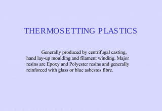 THERMOS ETTING P LAS TICS
Generally produced by centrifugal casting,
hand lay-up moulding and filament winding. Major
resins are Epoxy and Polyester resins and generally
reinforced with glass or blue asbestos fibre.

 