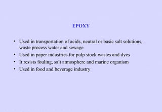EPOXY
• Used in transportation of acids, neutral or basic salt solutions,
waste process water and sewage
• Used in paper industries for pulp stock wastes and dyes
• It resists fouling, salt atmosphere and marine organism
• Used in food and beverage industry

 