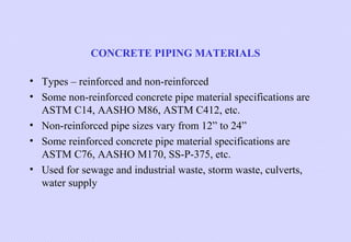 CONCRETE PIPING MATERIALS
• Types – reinforced and non-reinforced
• Some non-reinforced concrete pipe material specifications are
ASTM C14, AASHO M86, ASTM C412, etc.
• Non-reinforced pipe sizes vary from 12” to 24”
• Some reinforced concrete pipe material specifications are
ASTM C76, AASHO M170, SS-P-375, etc.
• Used for sewage and industrial waste, storm waste, culverts,
water supply

 