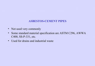 ASBESTOS-CEMENT PIPES
• Not used very commonly
• Some standard material specification are ASTM C296, AWWA
C400, SS-P-331, etc.
• Used for drains and industrial waste

 