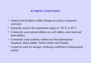 RUBBER LINED PIPES
• Natural and Synthetic rubber linings are used to counteract
corrosion
• Generally used in the temperature range of –20 OC to 50 OC
• Commonly used natural rubbers are soft rubber, semi-hard and
hard rubbers
• Commonly used synthetic rubbers are PolychloropreneNeoprene, Butyl rubber, Nitrile rubber and Thiokol
• Cannot be used for strongly oxidising conditions or halogenated
carbon

 